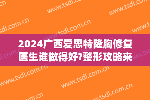 2024广西爱思特隆胸修复医生谁做得好?整形攻略来瞧!(广西爱思特整容医院)