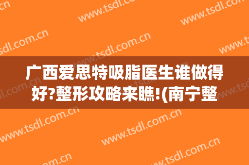 广西爱思特吸脂医生谁做得好?整形攻略来瞧!(南宁整形医院吸脂)