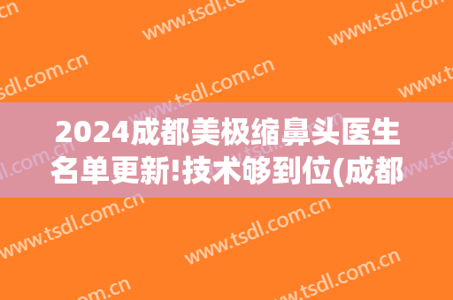 2024成都美极缩鼻头医生名单更新!技术够到位(成都鼻整形专家)