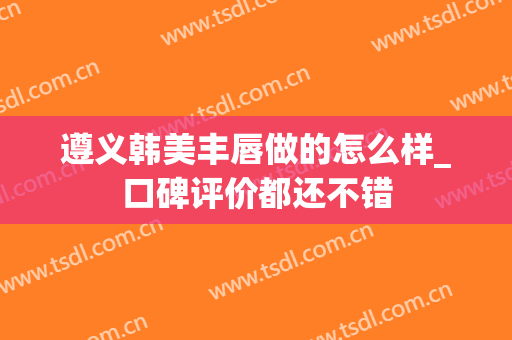 遵义韩美丰唇做的怎么样_口碑评价都还不错