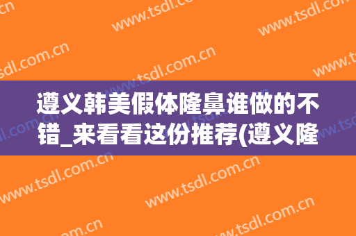 遵义韩美假体隆鼻谁做的不错_来看看这份推荐(遵义隆鼻要多少钱)
