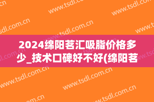 2024绵阳茗汇吸脂价格多少_技术口碑好不好(绵阳茗汇整形医院价格)