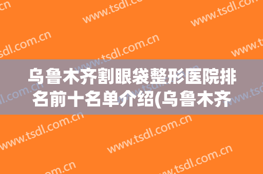 乌鲁木齐割眼袋整形医院排名前十名单介绍(乌鲁木齐最好的割双眼皮医院)