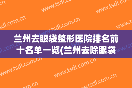 兰州去眼袋整形医院排名前十名单一览(兰州去除眼袋手术哪个医院好)
