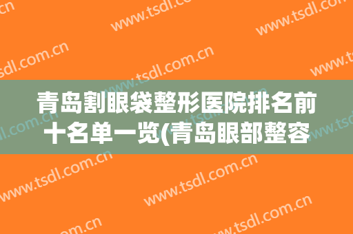 青岛割眼袋整形医院排名前十名单一览(青岛眼部整容整形医院)