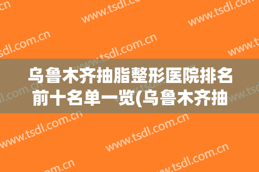 乌鲁木齐抽脂整形医院排名前十名单一览(乌鲁木齐抽脂哪家好啊)