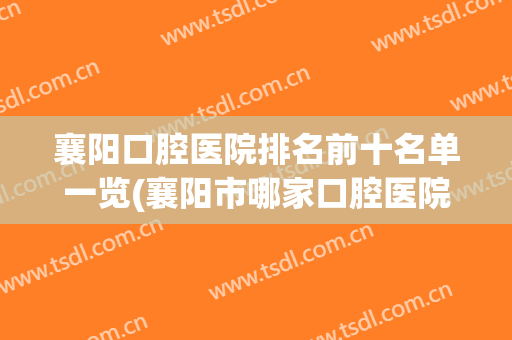 襄阳口腔医院排名前十名单一览(襄阳市哪家口腔医院比较专业)