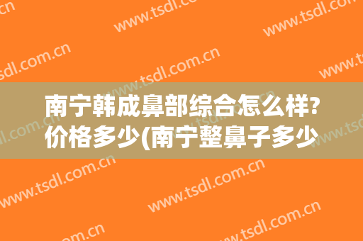 南宁韩成鼻部综合怎么样?价格多少(南宁整鼻子多少钱)