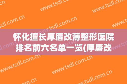 怀化擅长厚唇改薄整形医院排名前六名单一览(厚唇改薄三甲医院)