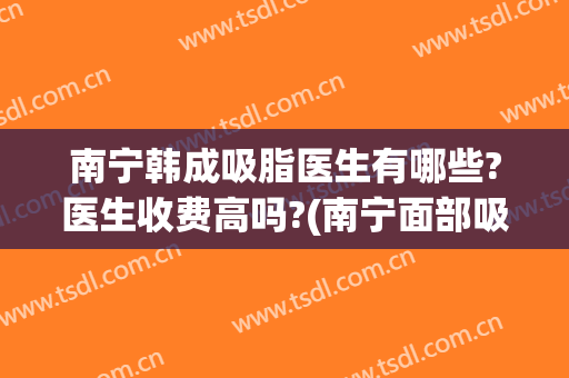 南宁韩成吸脂医生有哪些?医生收费高吗?(南宁面部吸脂要多少钱)