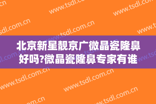 北京新星靓京广微晶瓷隆鼻好吗?微晶瓷隆鼻专家有谁(北京新星靓京广医疗美容医院怎么样)