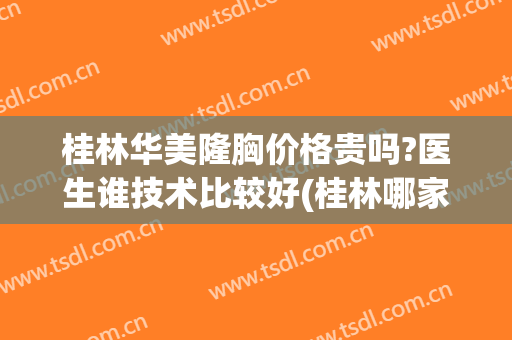 桂林华美隆胸价格贵吗?医生谁技术比较好(桂林哪家医美比较正规)