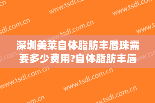 深圳美莱自体脂肪丰唇珠需要多少费用?自体脂肪丰唇珠哪个医生好(自体脂肪丰唇一般要多少钱)