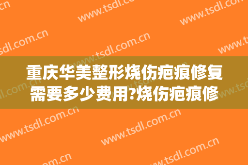 重庆华美整形烧伤疤痕修复需要多少费用?烧伤疤痕修复哪个医生好(烧伤疤痕整容费用)