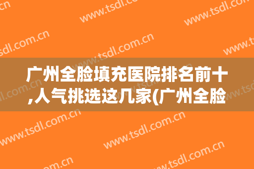 广州全脸填充医院排名前十,人气挑选这几家(广州全脸填充 吧)