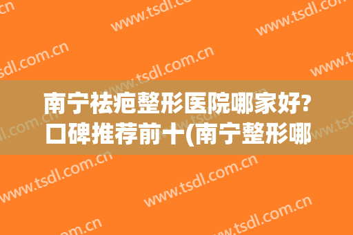 南宁祛疤整形医院哪家好?口碑推荐前十(南宁整形哪家更好)