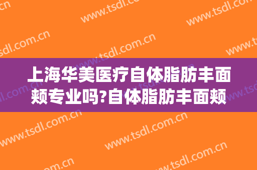 上海华美医疗自体脂肪丰面颊专业吗?自体脂肪丰面颊医生名单(上海华美全脸脂肪填充怎么样)