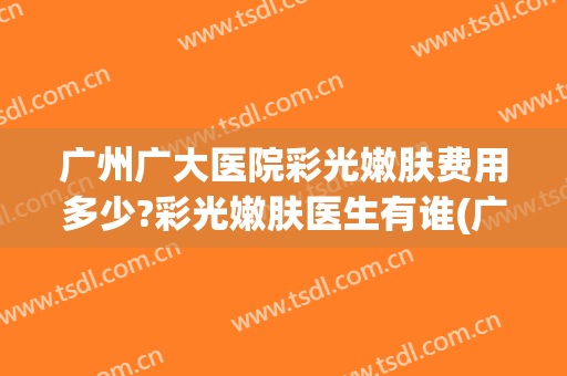 广州广大医院彩光嫩肤费用多少?彩光嫩肤医生有谁(广医二院光子嫩肤多少钱一次)