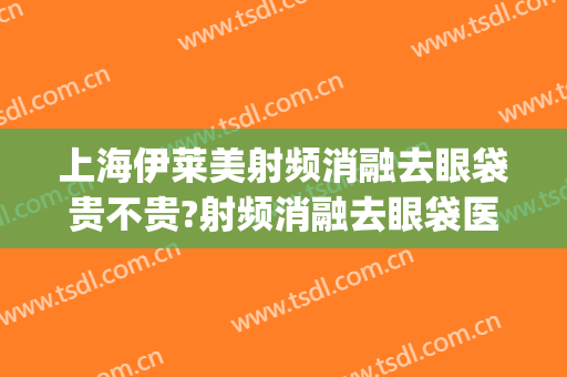 上海伊莱美射频消融去眼袋贵不贵?射频消融去眼袋医生推荐(射频消融去眼袋哪家医院好)