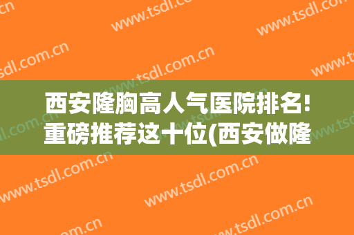西安隆胸高人气医院排名!重磅推荐这十位(西安做隆胸最好的医生)