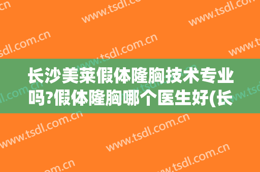 长沙美莱假体隆胸技术专业吗?假体隆胸哪个医生好(长沙哪家假体隆胸好)