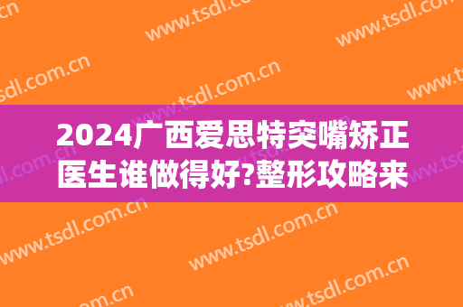 2024广西爱思特突嘴矫正医生谁做得好?整形攻略来瞧!(广西爱思特整容医院)
