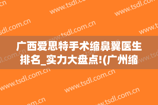 广西爱思特手术缩鼻翼医生排名_实力大盘点!(广州缩鼻翼比较出名的医生)