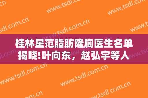 桂林星范脂肪隆胸医生名单揭晓!叶向东，赵弘宇等人气爆棚