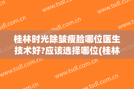 桂林时光除皱瘦脸哪位医生技术好?应该选择哪位(桂林时光整形美容)
