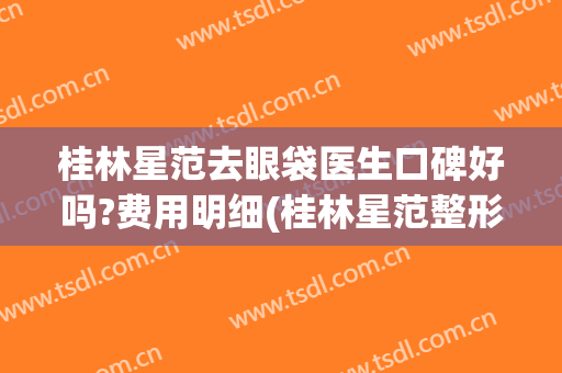 桂林星范去眼袋医生口碑好吗?费用明细(桂林星范整形医院怎么样 正规吗)