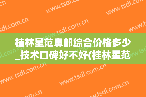 桂林星范鼻部综合价格多少_技术口碑好不好(桂林星范整形医院是正规的吗)