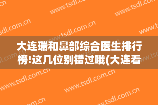 大连瑞和鼻部综合医生排行榜!这几位别错过哦(大连看鼻子最好的医院)