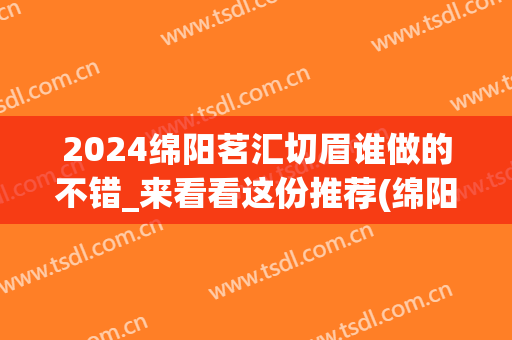 2024绵阳茗汇切眉谁做的不错_来看看这份推荐(绵阳茗汇整形医院贴吧)