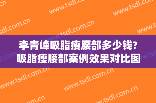 李青峰吸脂瘦腰部多少钱?吸脂瘦腰部案例效果对比图_上海交通大学医学院附属第九人民医院
