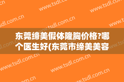 东莞缔美假体隆胸价格?哪个医生好(东莞市缔美美容医院有限公司)