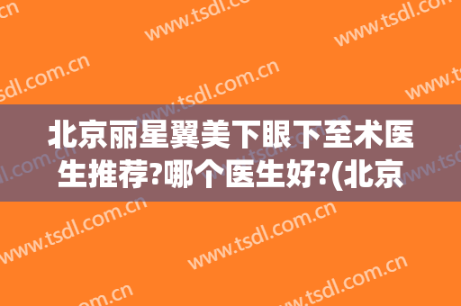 北京丽星翼美下眼下至术医生推荐?哪个医生好?(北京丽星翼美眼修复中心)