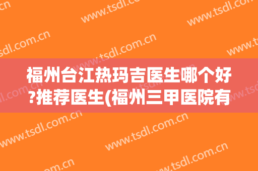 福州台江热玛吉医生哪个好?推荐医生(福州三甲医院有做热玛吉吗)