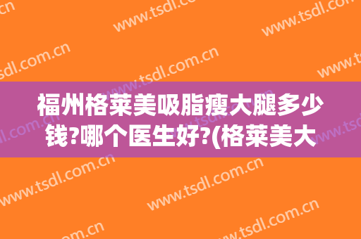福州格莱美吸脂瘦大腿多少钱?哪个医生好?(格莱美大腿吸脂费用)