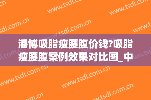 潘博吸脂瘦腰腹价钱?吸脂瘦腰腹案例效果对比图_中国医学科学院整形外科医院
