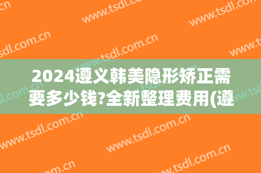 2024遵义韩美隐形矫正需要多少钱?全新整理费用(遵义韩美整形医院电话)