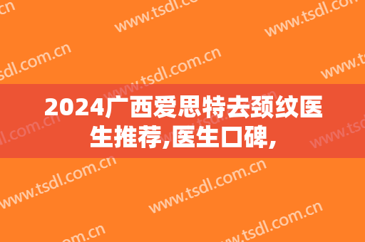 2024广西爱思特去颈纹医生推荐,医生口碑,