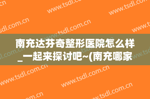 南充达芬奇整形医院怎么样_一起来探讨吧~(南充哪家整形医院比较好)
