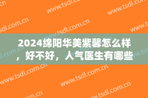 2024绵阳华美紫馨怎么样，好不好，人气医生有哪些(绵阳华美紫欣馨美容医院官网)