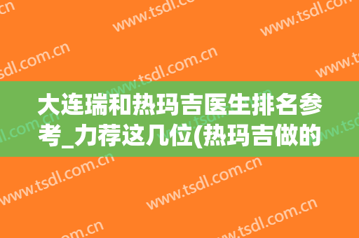 大连瑞和热玛吉医生排名参考_力荐这几位(热玛吉做的好不好跟医生有多大关系)