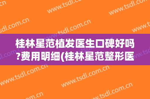 桂林星范植发医生口碑好吗?费用明细(桂林星范整形医院怎么样 正规吗)