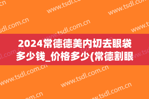 2024常德德美内切去眼袋多少钱_价格多少(常德割眼袋)