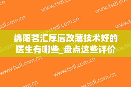 绵阳茗汇厚唇改薄技术好的医生有哪些_盘点这些评价高