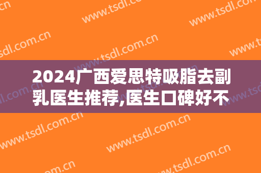 2024广西爱思特吸脂去副乳医生推荐,医生口碑好不好,