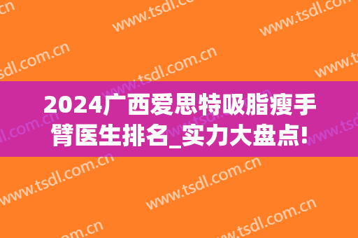 2024广西爱思特吸脂瘦手臂医生排名_实力大盘点!
