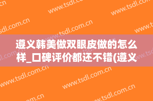 遵义韩美做双眼皮做的怎么样_口碑评价都还不错(遵义做双眼皮在多少钱左右)